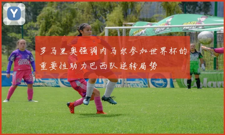 罗马里奥强调内马尔参加世界杯的重要性助力巴西队逆转局势