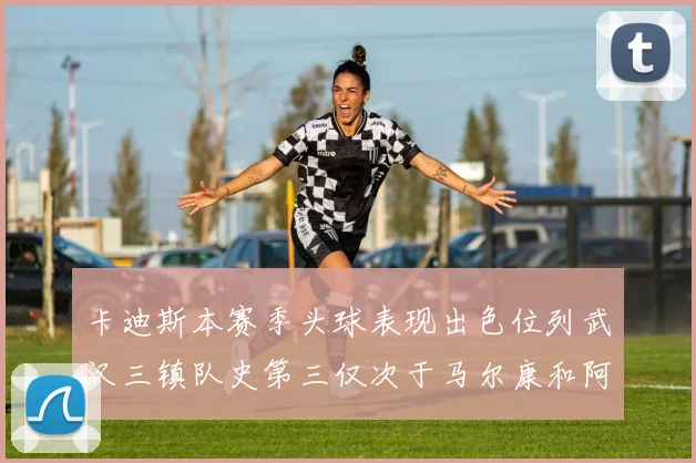 卡迪斯本赛季头球表现出色位列武汉三镇队史第三仅次于马尔康和阿齐兹