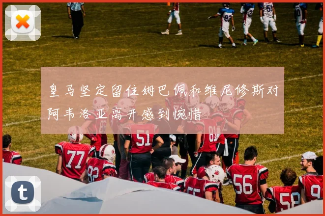 皇马坚定留住姆巴佩和维尼修斯对阿韦洛亚离开感到惋惜