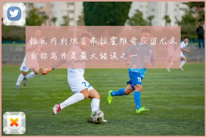 拉瓦内利坦言弗拉霍维奇应留尤文自称离开是最大错误之一