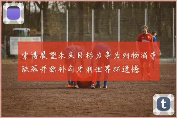 索博展望未来目标力争为利物浦夺欧冠并弥补匈牙利世界杯遗憾
