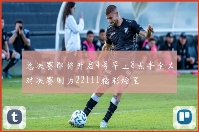 总决赛即将开启4号早上8点半全力对决赛制为22111精彩纷呈