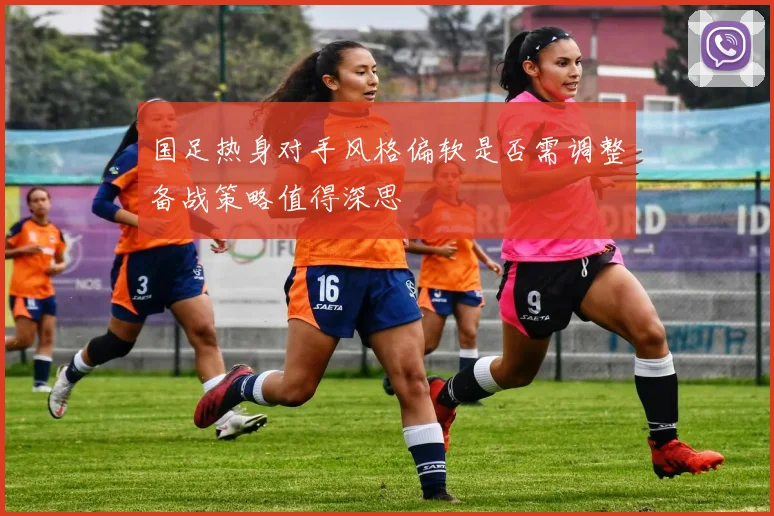 国足热身对手风格偏软是否需调整备战策略值得深思