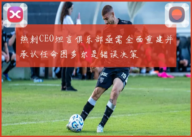 热刺CEO坦言俱乐部亟需全面重建并承认任命图多尔是错误决策