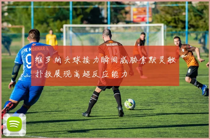维罗纳头球接力瞬间威胁索默灵敏扑救展现高超反应能力