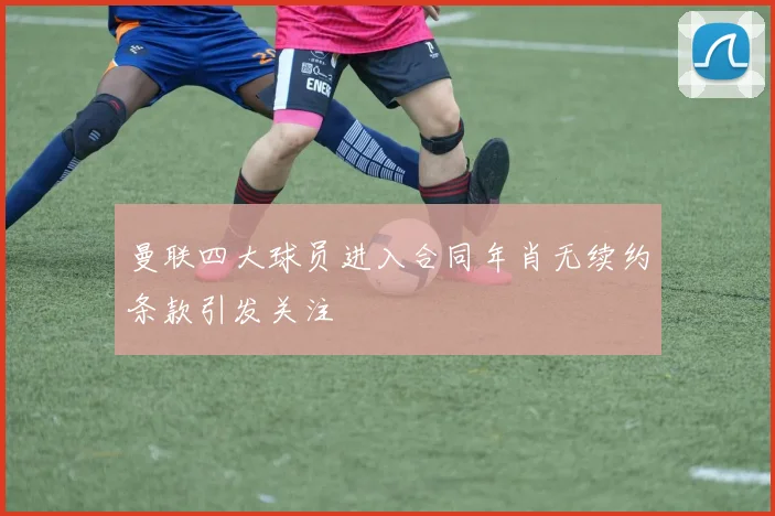 曼联四大球员进入合同年肖无续约条款引发关注