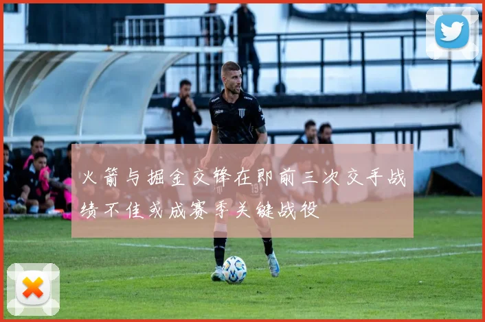 火箭与掘金交锋在即前三次交手战绩不佳或成赛季关键战役