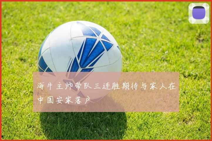 海牛主帅带队三连胜期待与家人在中国安家落户