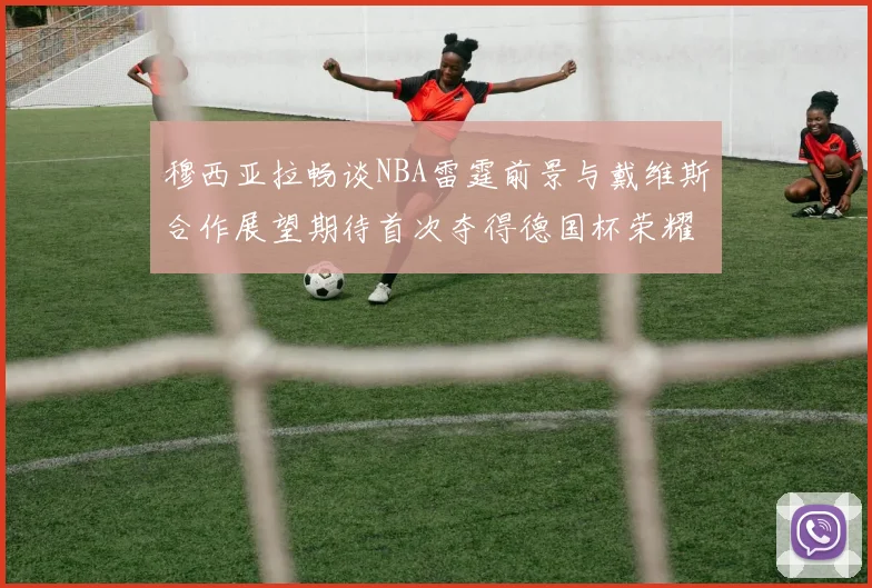 穆西亚拉畅谈NBA雷霆前景与戴维斯合作展望期待首次夺得德国杯荣耀
