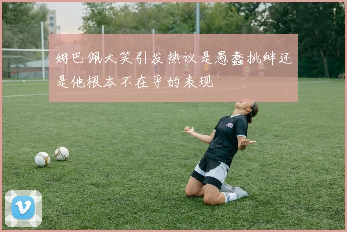 姆巴佩大笑引发热议是愚蠢挑衅还是他根本不在乎的表现