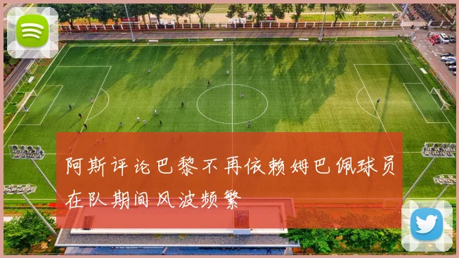 阿斯评论巴黎不再依赖姆巴佩球员在队期间风波频繁
